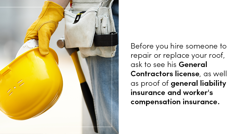 Before you hire someone to repair or replace your roof, ask to see his General Contractors license, as well as proof of general liability insurance and worker's compensation insurance.